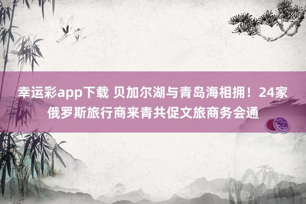 幸运彩app下载 贝加尔湖与青岛海相拥！24家俄罗斯旅行商来青共促文旅商务会通