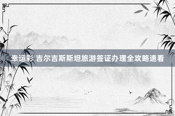 幸运彩 吉尔吉斯斯坦旅游签证办理全攻略速看