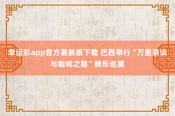 幸运彩app官方最新版下载 巴西举行“万里茶谈与咖啡之路”畸形巡展