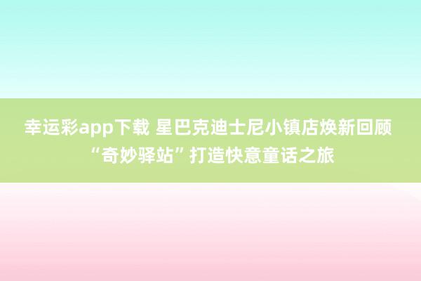 幸运彩app下载 星巴克迪士尼小镇店焕新回顾 “奇妙驿站”打造快意童话之旅