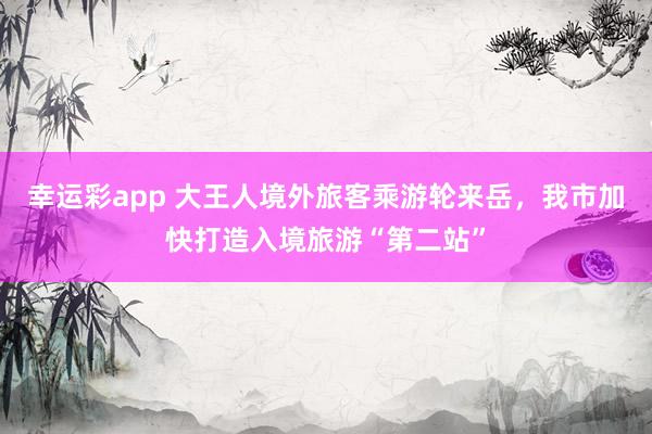 幸运彩app 大王人境外旅客乘游轮来岳，我市加快打造入境旅游“第二站”