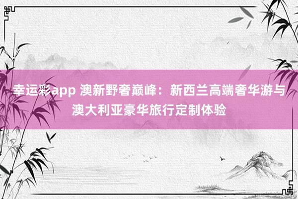 幸运彩app 澳新野奢巅峰：新西兰高端奢华游与澳大利亚豪华旅行定制体验