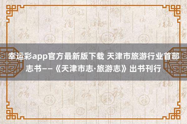 幸运彩app官方最新版下载 天津市旅游行业首部志书——《天津市志·旅游志》出书刊行