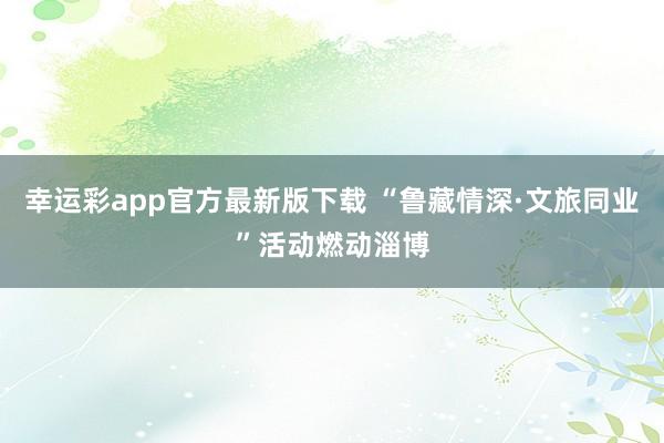 幸运彩app官方最新版下载 “鲁藏情深·文旅同业”活动燃动淄博
