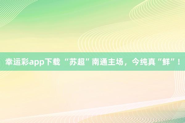 幸运彩app下载 “苏超”南通主场，今纯真“鲜”！