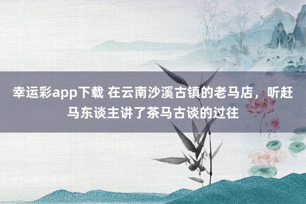 幸运彩app下载 在云南沙溪古镇的老马店，听赶马东谈主讲了茶马古谈的过往