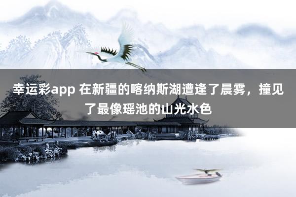 幸运彩app 在新疆的喀纳斯湖遭逢了晨雾，撞见了最像瑶池的山光水色