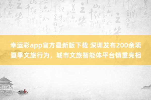 幸运彩app官方最新版下载 深圳发布200余项夏季文旅行为，城市文旅智能体平台慎重亮相