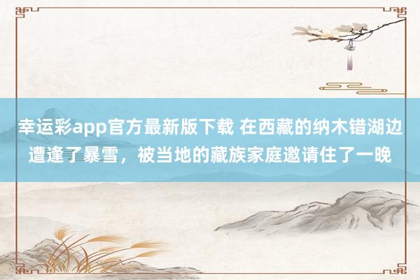 幸运彩app官方最新版下载 在西藏的纳木错湖边遭逢了暴雪，被当地的藏族家庭邀请住了一晚