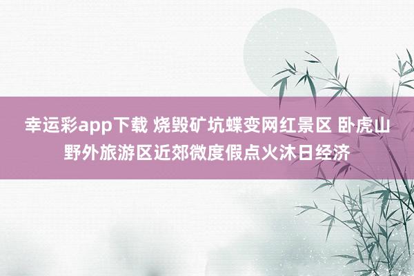 幸运彩app下载 烧毁矿坑蝶变网红景区 卧虎山野外旅游区近郊微度假点火沐日经济