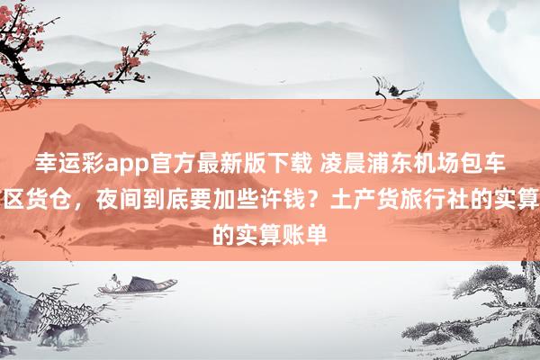 幸运彩app官方最新版下载 凌晨浦东机场包车到市区货仓，夜间到底要加些许钱？土产货旅行社的实算账单