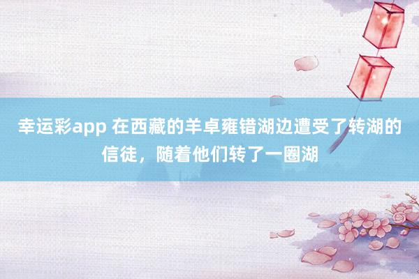 幸运彩app 在西藏的羊卓雍错湖边遭受了转湖的信徒，随着他们转了一圈湖