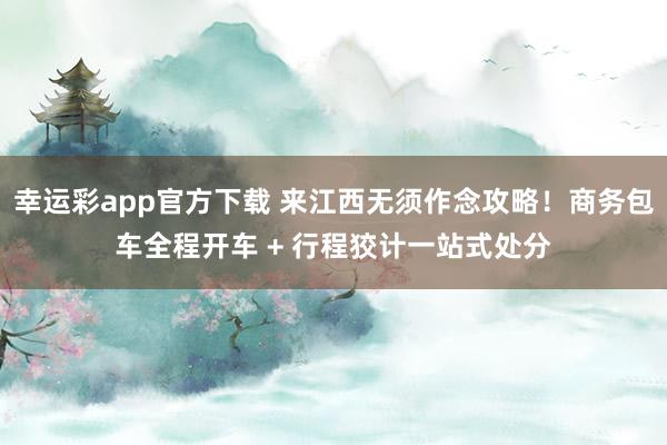 幸运彩app官方下载 来江西无须作念攻略！商务包车全程开车 + 行程狡计一站式处分