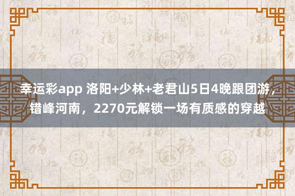 幸运彩app 洛阳+少林+老君山5日4晚跟团游，错峰河南，2270元解锁一场有质感的穿越