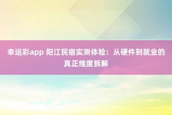 幸运彩app 阳江民宿实测体验：从硬件到就业的真正维度拆解
