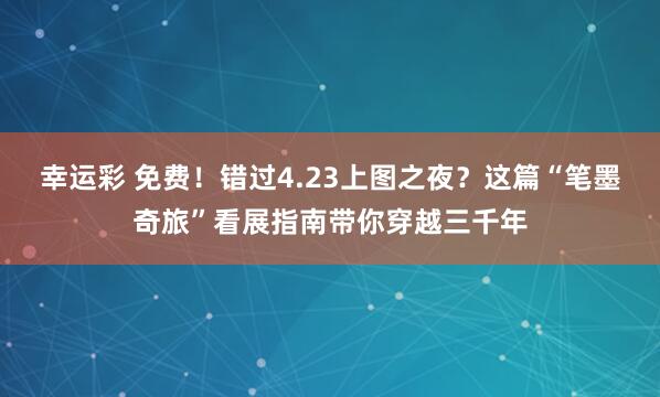 幸运彩 免费！错过4.23上图之夜？这篇“笔墨奇旅”看展指南带你穿越三千年