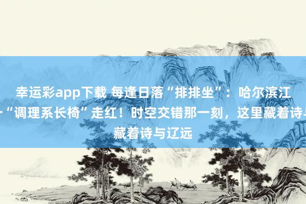幸运彩app下载 每逢日落“排排坐”：哈尔滨江沿儿一“调理系长椅”走红！时空交错那一刻，这里藏着诗与辽远