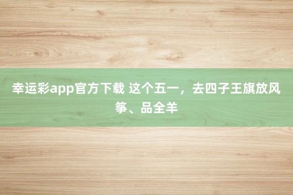 幸运彩app官方下载 这个五一，去四子王旗放风筝、品全羊