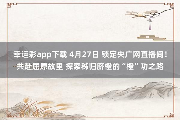 幸运彩app下载 4月27日 锁定央广网直播间！共赴屈原故里 探索秭归脐橙的“橙”功之路