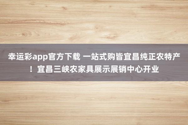 幸运彩app官方下载 一站式购皆宜昌纯正农特产！宜昌三峡农家具展示展销中心开业
