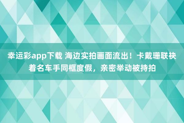 幸运彩app下载 海边实拍画面流出！卡戴珊联袂着名车手同框度假，亲密举动被持拍