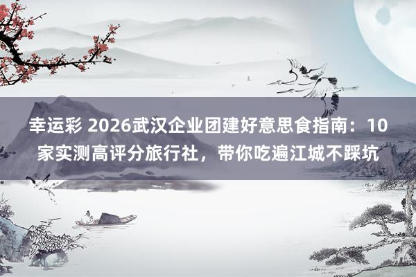 幸运彩 2026武汉企业团建好意思食指南：10家实测高评分旅行社，带你吃遍江城不踩坑