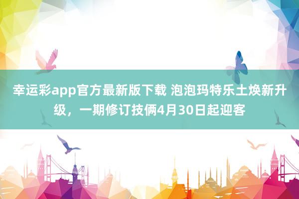 幸运彩app官方最新版下载 泡泡玛特乐土焕新升级，一期修订技俩4月30日起迎客