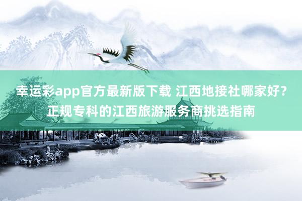 幸运彩app官方最新版下载 江西地接社哪家好？正规专科的江西旅游服务商挑选指南
