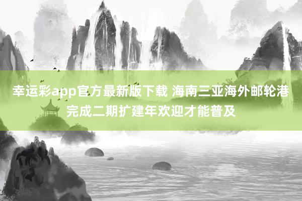 幸运彩app官方最新版下载 海南三亚海外邮轮港完成二期扩建年欢迎才能普及
