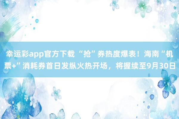 幸运彩app官方下载 “抢”券热度爆表！海南“机票+”消耗券首日发纵火热开场，将握续至9月30日