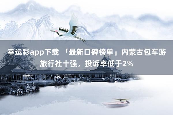 幸运彩app下载 「最新口碑榜单」内蒙古包车游旅行社十强，投诉率低于2%