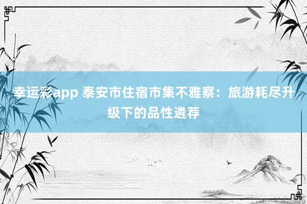 幸运彩app 泰安市住宿市集不雅察：旅游耗尽升级下的品性遴荐