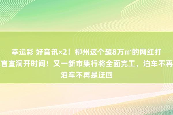 幸运彩 好音讯×2！柳州这个超8万㎡的网红打卡地，官宣洞开时间！又一新市集行将全面完工，泊车不再是迂回