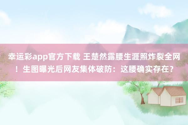 幸运彩app官方下载 王楚然露腰生涯照炸裂全网！生图曝光后网友集体破防：这腰确实存在？