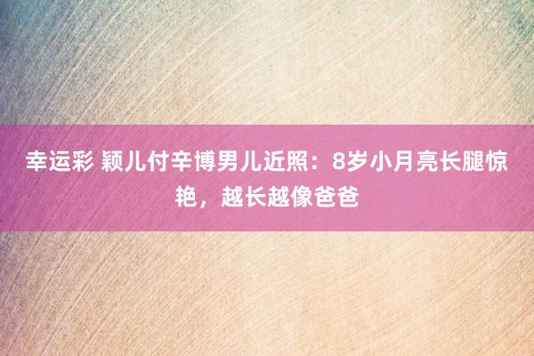 幸运彩 颖儿付辛博男儿近照：8岁小月亮长腿惊艳，越长越像爸爸