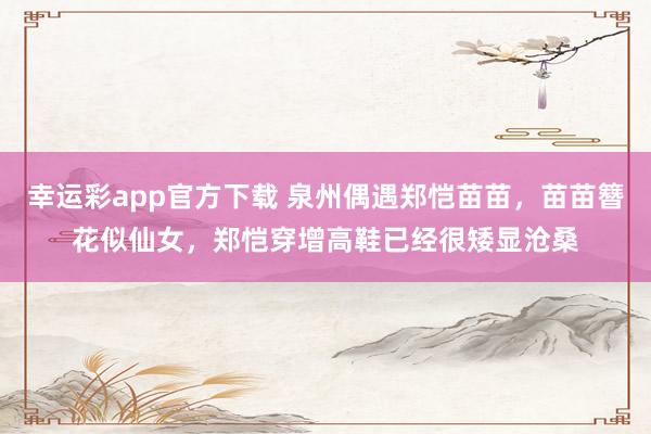 幸运彩app官方下载 泉州偶遇郑恺苗苗，苗苗簪花似仙女，郑恺穿增高鞋已经很矮显沧桑