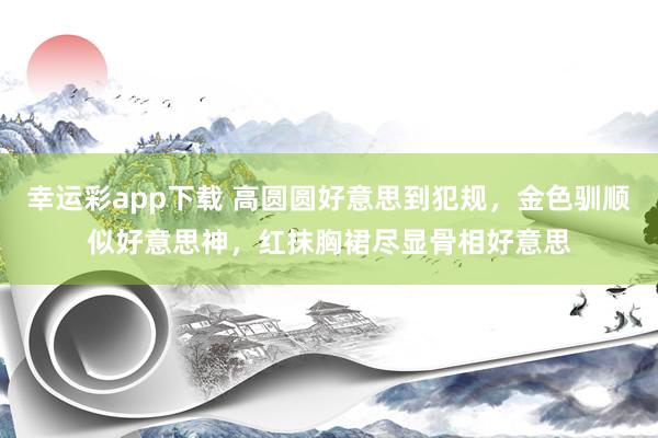 幸运彩app下载 高圆圆好意思到犯规，金色驯顺似好意思神，红抹胸裙尽显骨相好意思