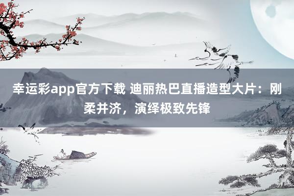 幸运彩app官方下载 迪丽热巴直播造型大片：刚柔并济，演绎极致先锋