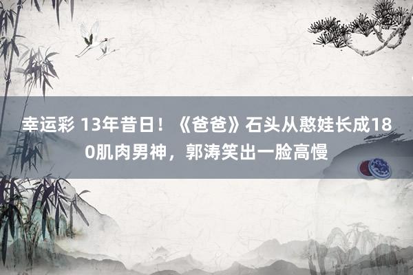 幸运彩 13年昔日！《爸爸》石头从憨娃长成180肌肉男神，郭涛笑出一脸高慢