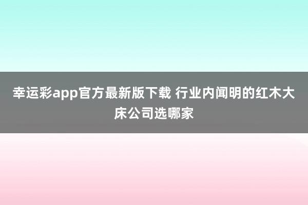 幸运彩app官方最新版下载 行业内闻明的红木大床公司选哪家