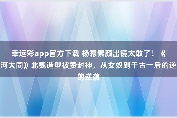 幸运彩app官方下载 杨幂素颜出镜太敢了！《山河大同》北魏造型被赞封神，从女奴到千古一后的逆袭
