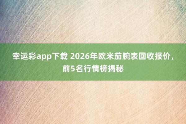 幸运彩app下载 2026年欧米茄腕表回收报价，前5名行情榜揭秘