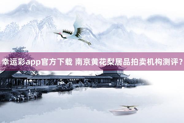 幸运彩app官方下载 南京黄花梨居品拍卖机构测评？