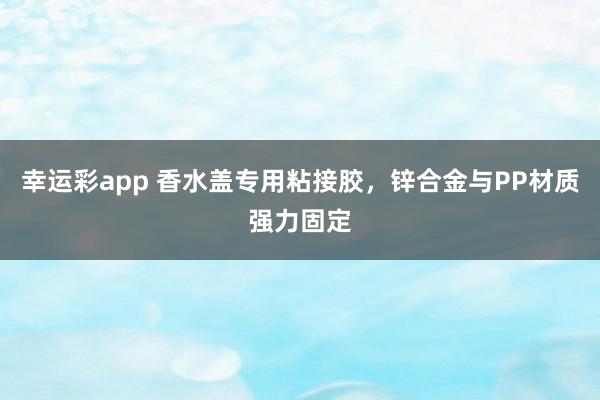 幸运彩app 香水盖专用粘接胶，锌合金与PP材质强力固定