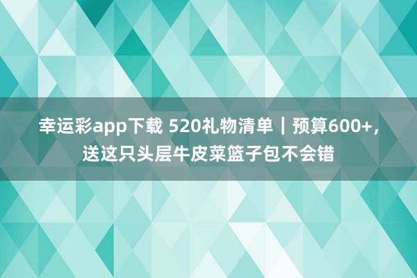 幸运彩app下载 520礼物清单｜预算600+，送这只头层牛皮菜篮子包不会错