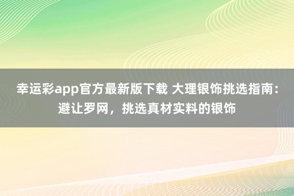 幸运彩app官方最新版下载 大理银饰挑选指南：避让罗网，挑选真材实料的银饰