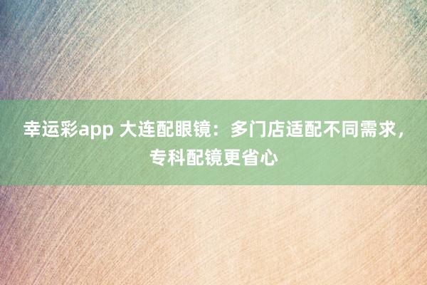 幸运彩app 大连配眼镜：多门店适配不同需求，专科配镜更省心