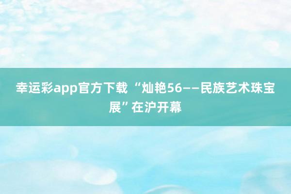 幸运彩app官方下载 “灿艳56——民族艺术珠宝展”在沪开幕
