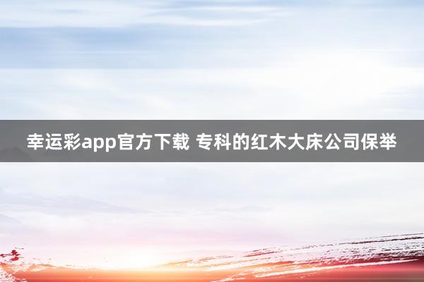 幸运彩app官方下载 专科的红木大床公司保举