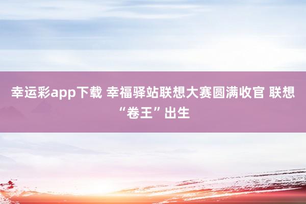 幸运彩app下载 幸福驿站联想大赛圆满收官 联想“卷王”出生